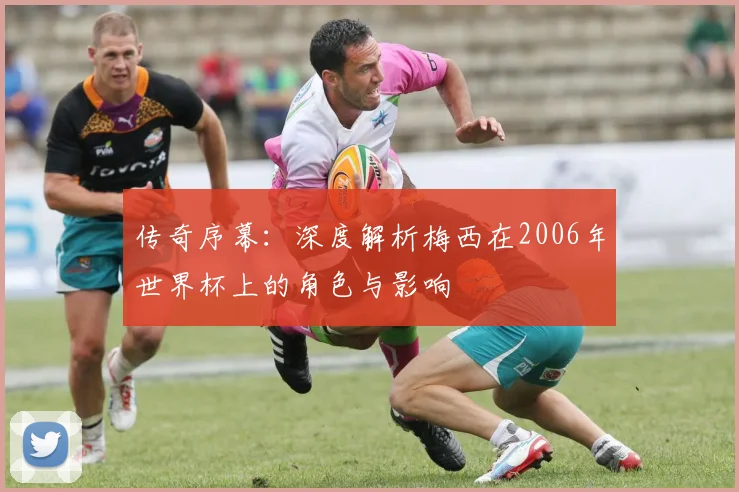 传奇序幕：深度解析梅西在2006年世界杯上的角色与影响