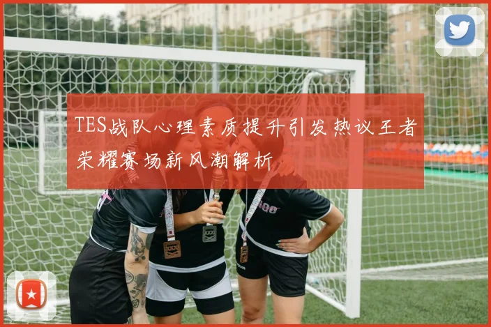TES战队心理素质提升引发热议王者荣耀赛场新风潮解析