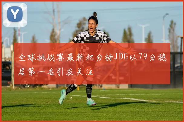 全球挑战赛最新积分榜JDG以79分稳居第一名引发关注