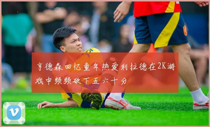 亨德森回忆童年热爱利拉德在2K游戏中频频砍下五六十分