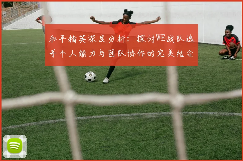 和平精英深度分析：探讨WE战队选手个人能力与团队协作的完美结合
