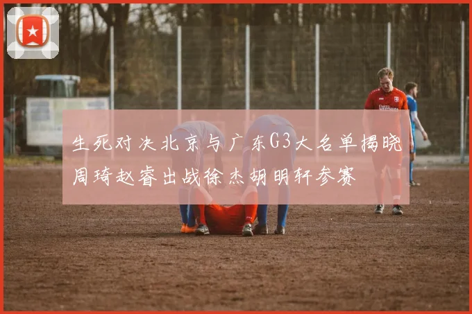 生死对决北京与广东G3大名单揭晓周琦赵睿出战徐杰胡明轩参赛